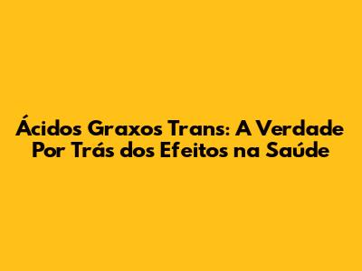 Ácidos Graxos Trans: A Verdade Por Trás dos Efeitos na Saúde