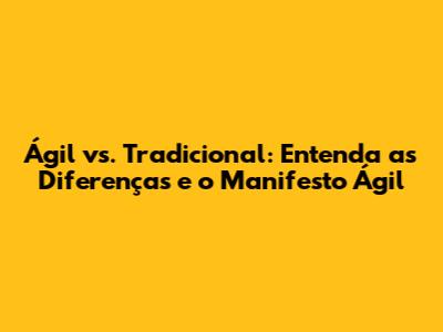 Ágil vs. Tradicional: Entenda as Diferenças e o Manifesto Ágil