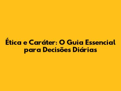 Ética e Caráter: O Guia Essencial para Decisões Diárias