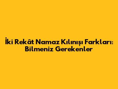 İki Rekât Namaz Kılınışı Farkları: Bilmeniz Gerekenler