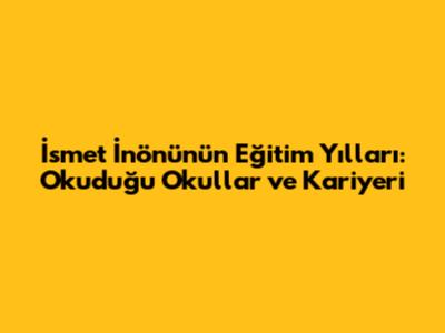 İsmet İnönü'nün Eğitim Yılları: Okuduğu Okullar ve Kariyeri