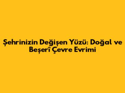 Şehrinizin Değişen Yüzü: Doğal ve Beşerî Çevre Evrimi