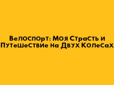 Велоспорт: Моя Страсть и Путешествие на Двух Колесах