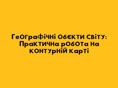 Географічні об'єкти світу: Практична робота на контурній карті