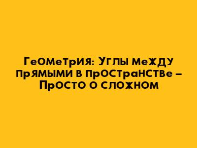 Геометрия: Углы между прямыми в пространстве – Просто о сложном