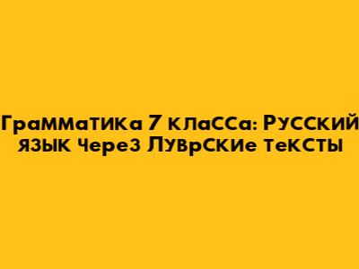 Грамматика 7 класса: Русский язык через Луврские тексты