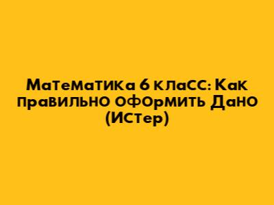 Математика 6 класс: Как правильно оформить 'Дано' (Истер)
