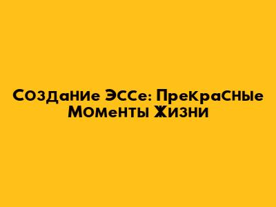 Создание Эссе: Прекрасные Моменты Жизни