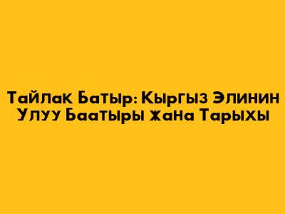 Тайлак Батыр: Кыргыз Элинин Улуу Баатыры жана Тарыхы