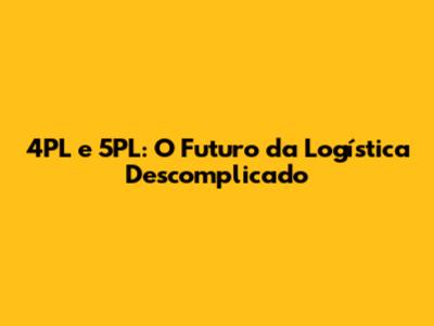 4PL e 5PL: O Futuro da Logística Descomplicado