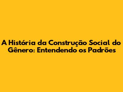 A História da Construção Social do Gênero: Entendendo os Padrões