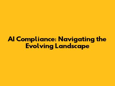 AI Compliance: Navigating the Evolving Landscape