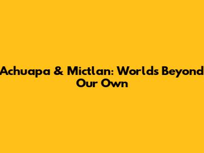 Achuapa & Mictlan: Worlds Beyond Our Own