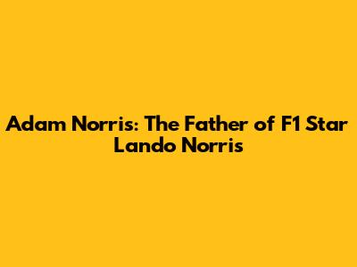 Adam Norris: The Father of F1 Star Lando Norris