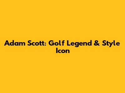 Adam Scott: Golf Legend & Style Icon