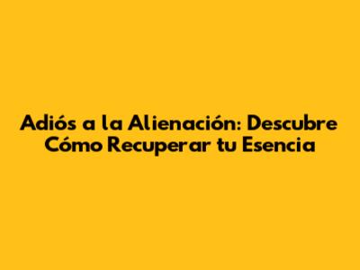 Adiós a la Alienación: Descubre Cómo Recuperar tu Esencia