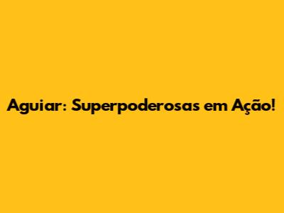 Aguiar: Superpoderosas em Ação!