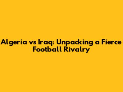 Algeria vs Iraq: Unpacking a Fierce Football Rivalry