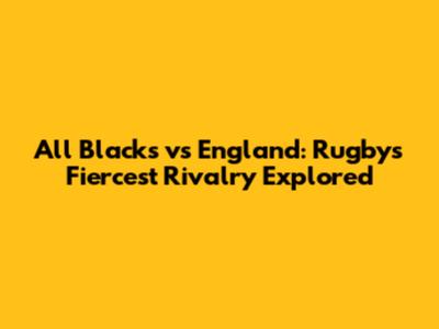 All Blacks vs England: Rugby's Fiercest Rivalry Explored