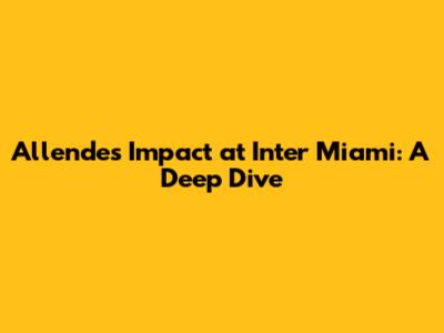 Allende's Impact at Inter Miami: A Deep Dive