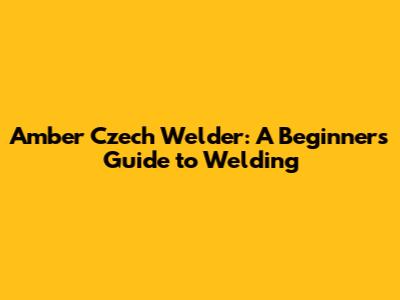 Amber Czech Welder: A Beginner's Guide to Welding