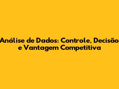 Análise de Dados: Controle, Decisão e Vantagem Competitiva