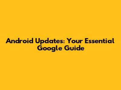 Android Updates: Your Essential Google Guide