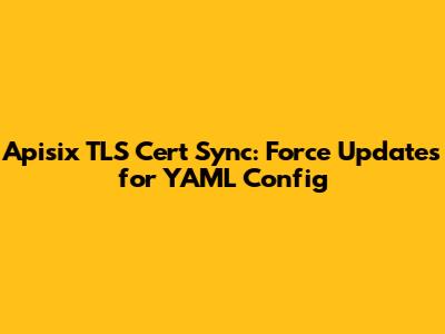 Apisix TLS Cert Sync: Force Updates for YAML Config