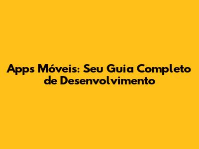 Apps Móveis: Seu Guia Completo de Desenvolvimento