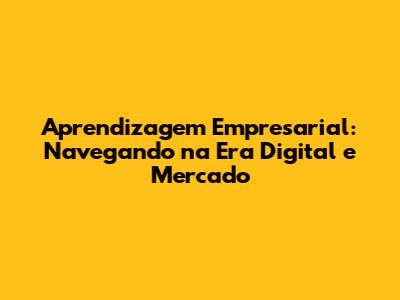 Aprendizagem Empresarial: Navegando na Era Digital e Mercado