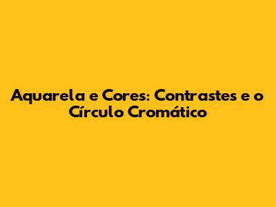 Aquarela e Cores: Contrastes e o Círculo Cromático