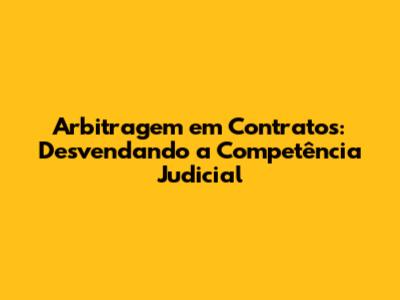 Arbitragem em Contratos: Desvendando a Competência Judicial