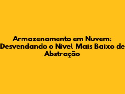 Armazenamento em Nuvem: Desvendando o Nível Mais Baixo de Abstração