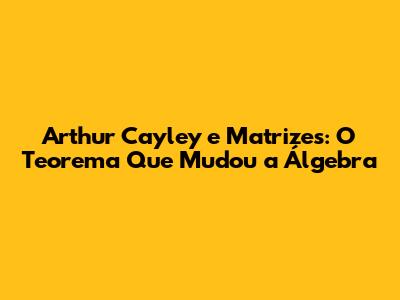 Arthur Cayley e Matrizes: O Teorema Que Mudou a Álgebra