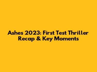 Ashes 2023: First Test Thriller Recap & Key Moments