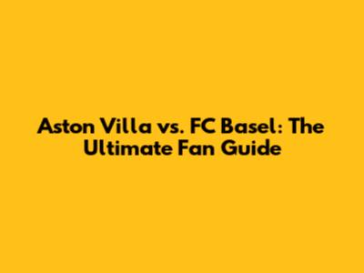 Aston Villa vs. FC Basel: The Ultimate Fan Guide