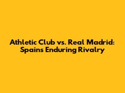 Athletic Club vs. Real Madrid: Spain's Enduring Rivalry