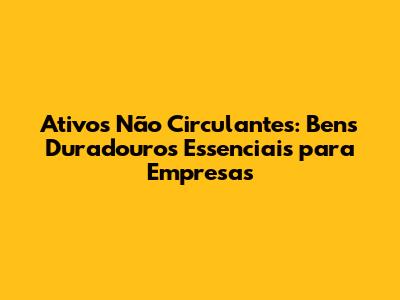Ativos Não Circulantes: Bens Duradouros Essenciais para Empresas