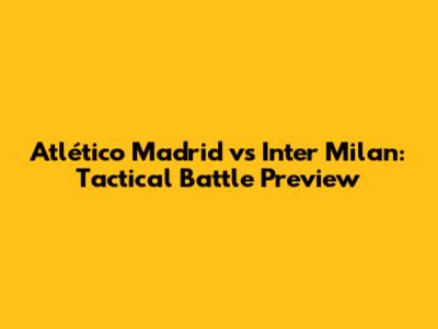 Atlético Madrid vs Inter Milan: Tactical Battle Preview
