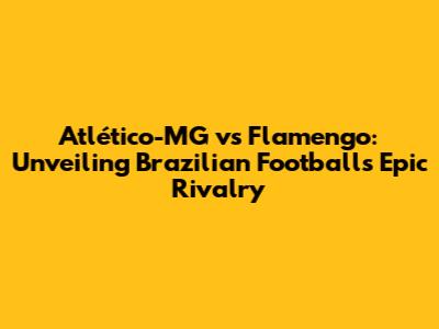 Atlético-MG vs Flamengo: Unveiling Brazilian Football's Epic Rivalry