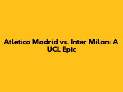 Atletico Madrid vs. Inter Milan: A UCL Epic