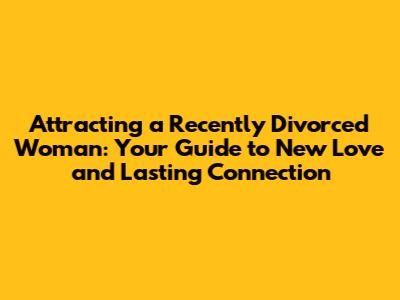 Attracting a Recently Divorced Woman: Your Guide to New Love and Lasting Connection