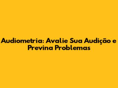 Audiometria: Avalie Sua Audição e Previna Problemas
