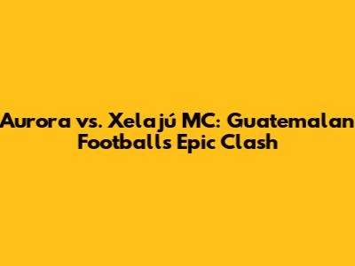 Aurora vs. Xelajú MC: Guatemalan Football's Epic Clash