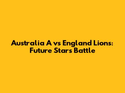 Australia A vs England Lions: Future Stars Battle