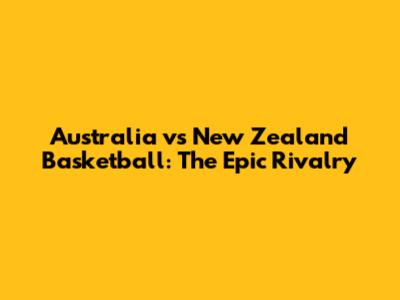 Australia vs New Zealand Basketball: The Epic Rivalry