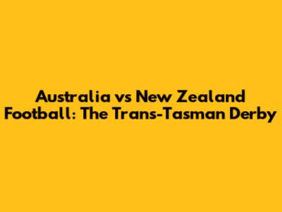 Australia vs New Zealand Football: The Trans-Tasman Derby