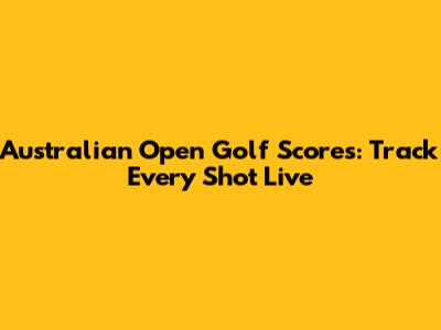 Australian Open Golf Scores: Track Every Shot Live