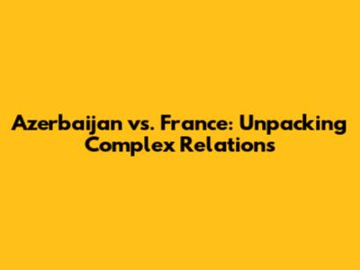 Azerbaijan vs. France: Unpacking Complex Relations