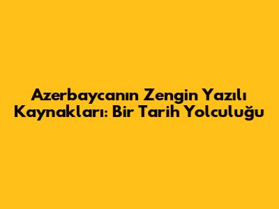Azerbaycan'ın Zengin Yazılı Kaynakları: Bir Tarih Yolculuğu